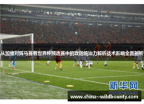 从加维对阵马赛看世界杯预选赛中的攻防统治力解析战术影响全面剖析