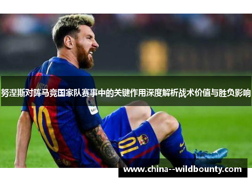 努涅斯对阵马竞国家队赛事中的关键作用深度解析战术价值与胜负影响 努涅斯对阵马竞国家队赛事中的关键作用深度解析战术价值与胜负影响