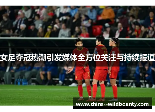 女足夺冠热潮引发媒体全方位关注与持续报道
