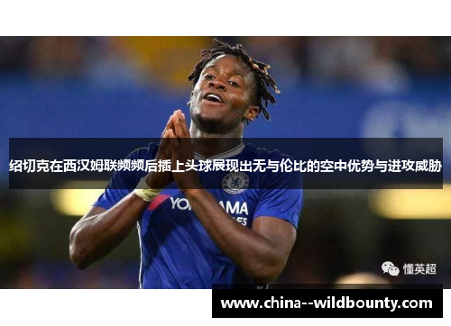绍切克在西汉姆联频频后插上头球展现出无与伦比的空中优势与进攻威胁