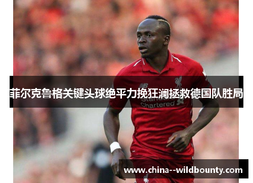 菲尔克鲁格关键头球绝平力挽狂澜拯救德国队胜局