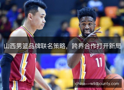 山西男篮品牌联名策略，跨界合作打开新局