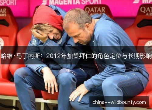 哈维·马丁内斯:2012年加盟拜仁的角色定位与长期影响 哈维·马丁内斯:2012年加盟拜仁的角色定位与长期影响